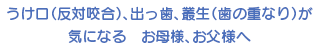 反対咬合、出っ歯、叢生（歯の重なり）が気になる お母様、お父様へ