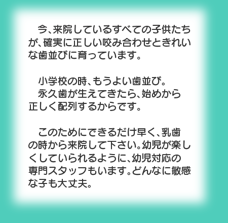 今、来院しているすべての子供たちが、確実に正しい咬み合わせときれいな歯並びに育っています。小学校の時、もうよい歯並び。永久歯が生えてきたら、始めから正しく配列するからです。このためにできるだけ早く、乳歯の時から来院して下さい。幼児が楽しくしていられるように、幼児対応の専門スタッフもいます。どんなに敏感な子も大丈夫。